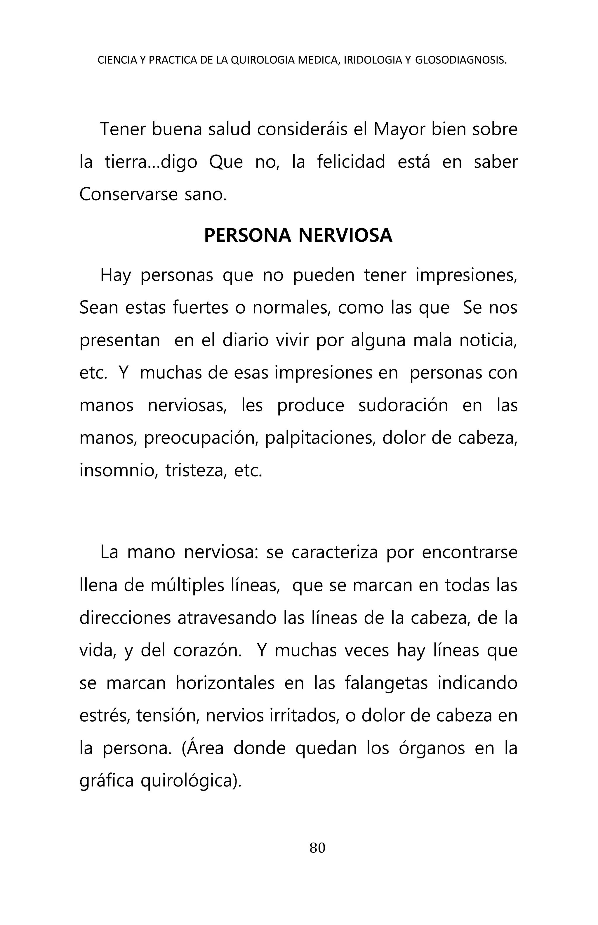 CIENCIA Y PRACTICA DE LA QUIROLOGIA MEDICA, IRIDOLOGIA Y GLOSODIAGNOSIS.
80
Tener buena salud consideráis el Mayor bien sobre
la tierra…digo Que no, la felicidad está en saber
Conservarse sano.
PERSONA NERVIOSA
Hay personas que no pueden tener impresiones,
Sean estas fuertes o normales, como las que Se nos
presentan en el diario vivir por alguna mala noticia,
etc. Y muchas de esas impresiones en personas con
manos nerviosas, les produce sudoración en las
manos, preocupación, palpitaciones, dolor de cabeza,
insomnio, tristeza, etc.
La mano nerviosa: se caracteriza por encontrarse
llena de múltiples líneas, que se marcan en todas las
direcciones atravesando las líneas de la cabeza, de la
vida, y del corazón. Y muchas veces hay líneas que
se marcan horizontales en las falangetas indicando
estrés, tensión, nervios irritados, o dolor de cabeza en
la persona. (Área donde quedan los órganos en la
gráfica quirológica).
 