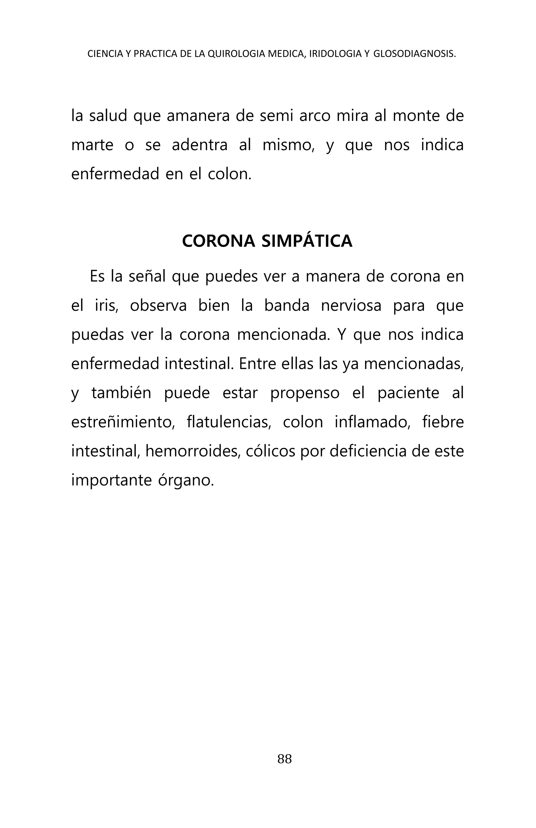 CIENCIA Y PRACTICA DE LA QUIROLOGIA MEDICA, IRIDOLOGIA Y GLOSODIAGNOSIS.
88
la salud que amanera de semi arco mira al monte de
marte o se adentra al mismo, y que nos indica
enfermedad en el colon.
CORONA SIMPÁTICA
Es la señal que puedes ver a manera de corona en
el iris, observa bien la banda nerviosa para que
puedas ver la corona mencionada. Y que nos indica
enfermedad intestinal. Entre ellas las ya mencionadas,
y también puede estar propenso el paciente al
estreñimiento, flatulencias, colon inflamado, fiebre
intestinal, hemorroides, cólicos por deficiencia de este
importante órgano.
 