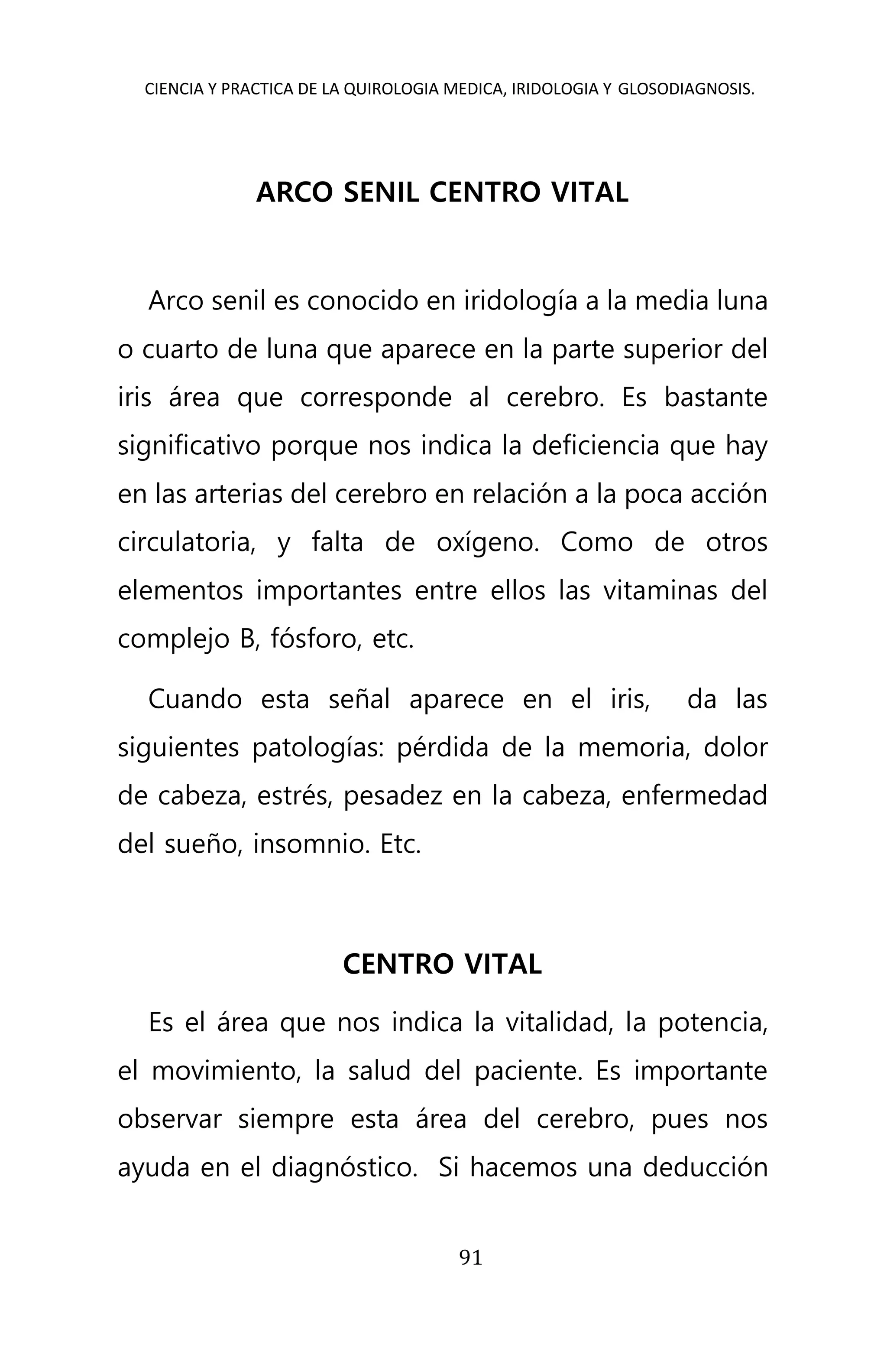 CIENCIA Y PRACTICA DE LA QUIROLOGIA MEDICA, IRIDOLOGIA Y GLOSODIAGNOSIS.
91
ARCO SENIL CENTRO VITAL
Arco senil es conocido en iridología a la media luna
o cuarto de luna que aparece en la parte superior del
iris área que corresponde al cerebro. Es bastante
significativo porque nos indica la deficiencia que hay
en las arterias del cerebro en relación a la poca acción
circulatoria, y falta de oxígeno. Como de otros
elementos importantes entre ellos las vitaminas del
complejo B, fósforo, etc.
Cuando esta señal aparece en el iris, da las
siguientes patologías: pérdida de la memoria, dolor
de cabeza, estrés, pesadez en la cabeza, enfermedad
del sueño, insomnio. Etc.
CENTRO VITAL
Es el área que nos indica la vitalidad, la potencia,
el movimiento, la salud del paciente. Es importante
observar siempre esta área del cerebro, pues nos
ayuda en el diagnóstico. Si hacemos una deducción
 