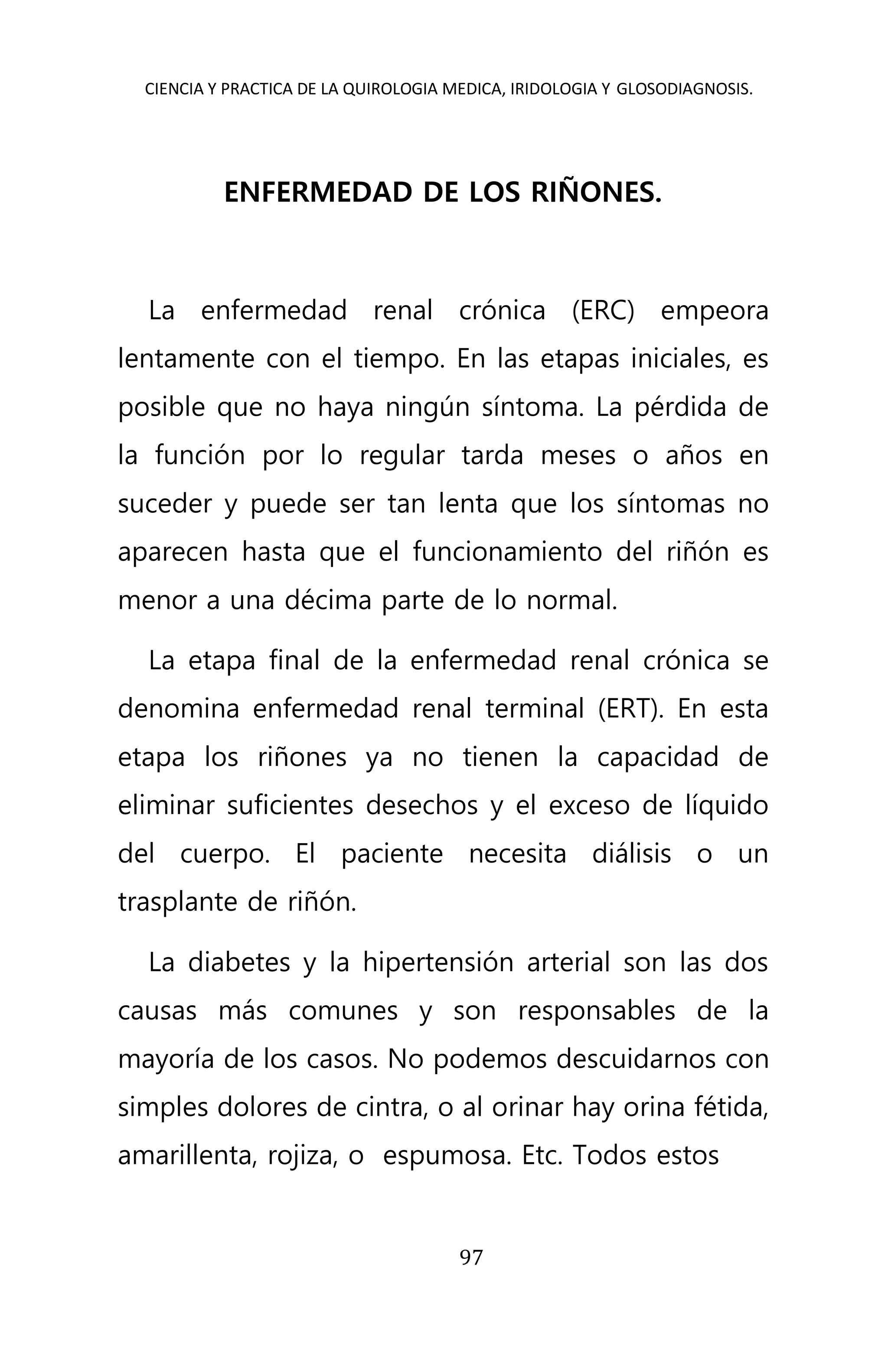 CIENCIA Y PRACTICA DE LA QUIROLOGIA MEDICA, IRIDOLOGIA Y GLOSODIAGNOSIS.
97
ENFERMEDAD DE LOS RIÑONES.
La enfermedad renal crónica (ERC) empeora
lentamente con el tiempo. En las etapas iniciales, es
posible que no haya ningún síntoma. La pérdida de
la función por lo regular tarda meses o años en
suceder y puede ser tan lenta que los síntomas no
aparecen hasta que el funcionamiento del riñón es
menor a una décima parte de lo normal.
La etapa final de la enfermedad renal crónica se
denomina enfermedad renal terminal (ERT). En esta
etapa los riñones ya no tienen la capacidad de
eliminar suficientes desechos y el exceso de líquido
del cuerpo. El paciente necesita diálisis o un
trasplante de riñón.
La diabetes y la hipertensión arterial son las dos
causas más comunes y son responsables de la
mayoría de los casos. No podemos descuidarnos con
simples dolores de cintra, o al orinar hay orina fétida,
amarillenta, rojiza, o espumosa. Etc. Todos estos
 