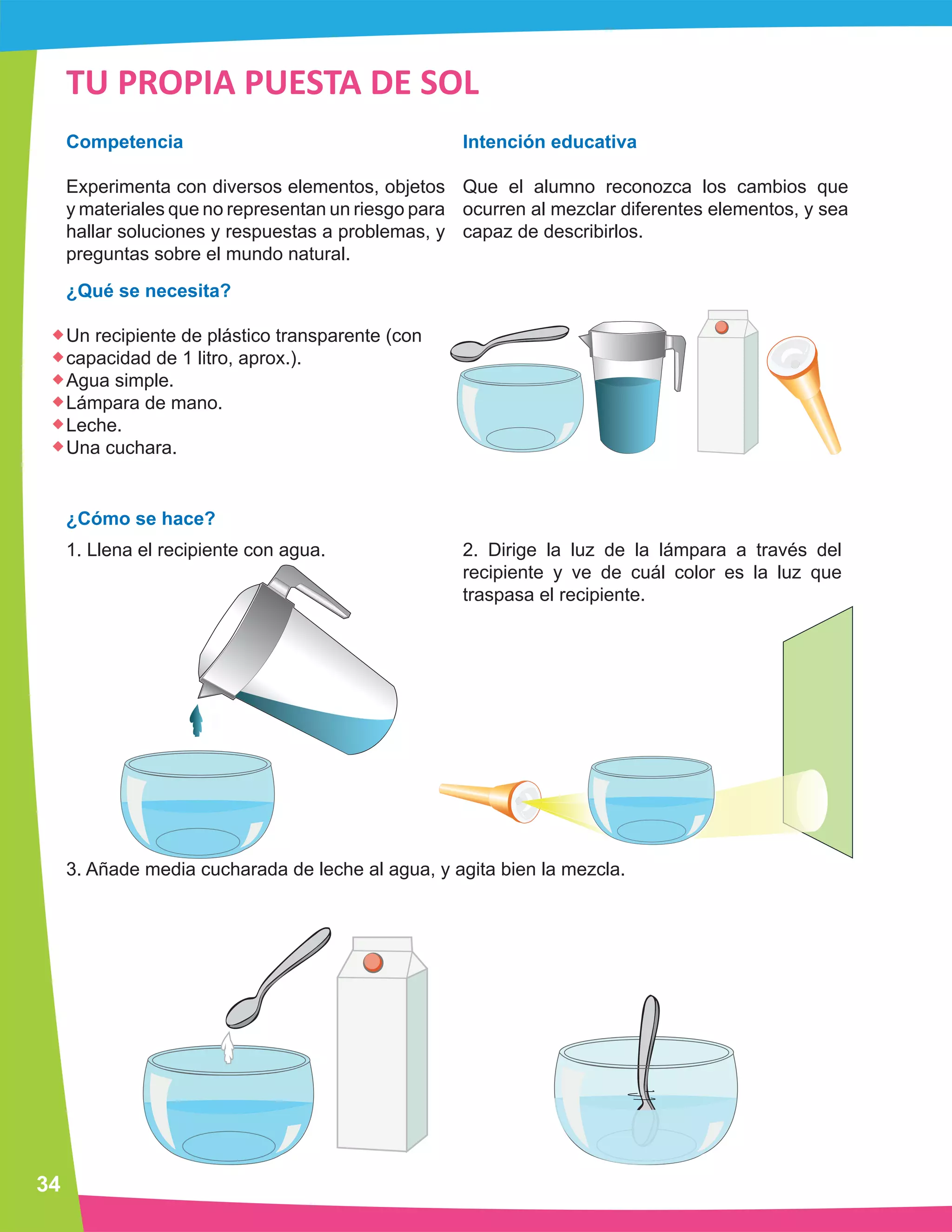 34 
TU PROPIA PUESTA DE SOL 
Competencia 
Experimenta con diversos elementos, objetos 
y materiales que no representan un riesgo para 
hallar soluciones y respuestas a problemas, y 
preguntas sobre el mundo natural. 
¿Qué se necesita? 
Un recipiente de plástico transparente (con 
capacidad de 1 litro, aprox.). 
Agua simple. 
Lámpara de mano. 
Leche. 
Una cuchara. 
¿Cómo se hace? 
1. Llena el recipiente con agua. 
Intención educativa 
Que el alumno reconozca los cambios que 
ocurren al mezclar diferentes elementos, y sea 
capaz de describirlos. 
2. Dirige la luz de la lámpara a través del 
recipiente y ve de cuál color es la luz que 
traspasa el recipiente. 
3. Añade media cucharada de leche al agua, y agita bien la mezcla. 
 