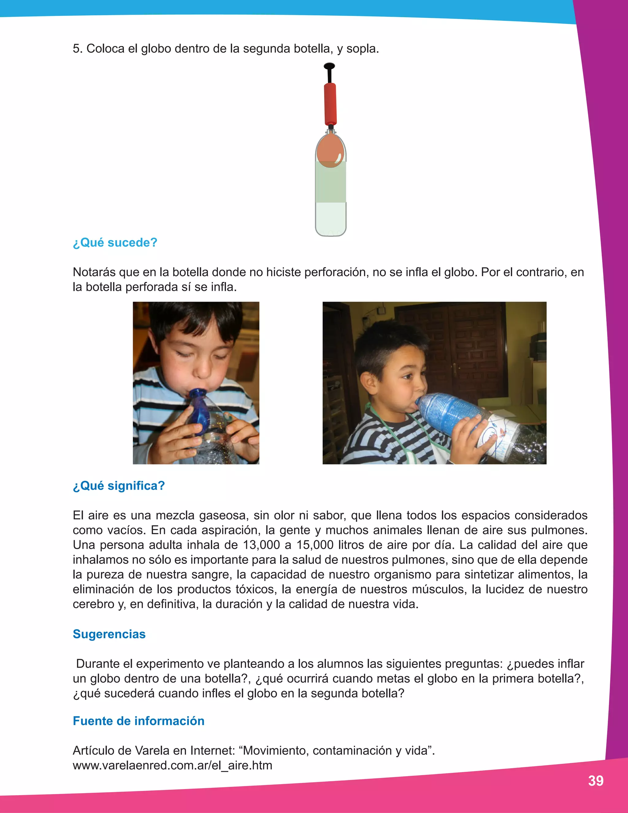 5. Coloca el globo dentro de la segunda botella, y sopla. 
¿Qué sucede? 
Notarás que en la botella donde no hiciste perforación, no se infla el globo. Por el contrario, en 
la botella perforada sí se infla. 
¿Qué significa? 
El aire es una mezcla gaseosa, sin olor ni sabor, que llena todos los espacios considerados 
como vacíos. En cada aspiración, la gente y muchos animales llenan de aire sus pulmones. 
Una persona adulta inhala de 13,000 a 15,000 litros de aire por día. La calidad del aire que 
inhalamos no sólo es importante para la salud de nuestros pulmones, sino que de ella depende 
la pureza de nuestra sangre, la capacidad de nuestro organismo para sintetizar alimentos, la 
eliminación de los productos tóxicos, la energía de nuestros músculos, la lucidez de nuestro 
cerebro y, en definitiva, la duración y la calidad de nuestra vida. 
Sugerencias 
Durante el experimento ve planteando a los alumnos las siguientes preguntas: ¿puedes inflar 
un globo dentro de una botella?, ¿qué ocurrirá cuando metas el globo en la primera botella?, 
¿qué sucederá cuando infles el globo en la segunda botella? 
Fuente de información 
Artículo de Varela en Internet: “Movimiento, contaminación y vida”. 
www.varelaenred.com.ar/el_aire.htm 
39 
 