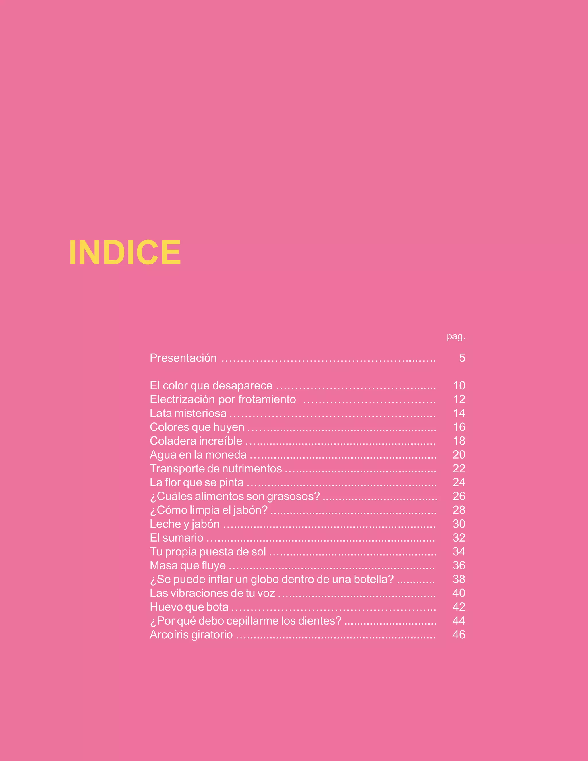 INDICE 
pag. 
Presentación …………………………………………....….. 5 
El color que desaparece ………………………………....... 10 
Electrización por frotamiento …………………………….. 12 
Lata misteriosa …………………………………………....... 14 
Colores que huyen …….................................................... 16 
Coladera increíble …........................................................ 18 
Agua en la moneda …....................................................... 20 
Transporte de nutrimentos …............................................ 22 
La flor que se pinta …........................................................ 24 
¿Cuáles alimentos son grasosos? .................................... 26 
¿Cómo limpia el jabón? .................................................... 28 
Leche y jabón …............................................................... 30 
El sumario ….................................................................... 32 
Tu propia puesta de sol …................................................. 34 
Masa que fluye …............................................................. 36 
¿Se puede inflar un globo dentro de una botella? ............ 38 
Las vibraciones de tu voz ….............................................. 40 
Huevo que bota ……………………………………………... 42 
¿Por qué debo cepillarme los dientes? ............................. 44 
Arcoíris giratorio …........................................................... 46 
 