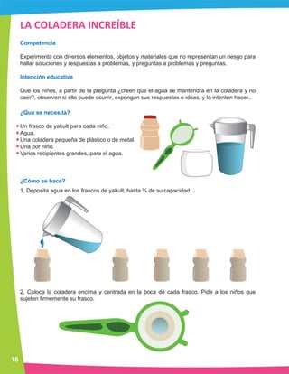 18
LA COLADERA INCREÍBLE
Competencia
Experimenta con diversos elementos, objetos y materiales que no representan un riesgo para
hallar soluciones y respuestas a problemas, y preguntas a problemas y preguntas.
Intención educativa
Que los niños, a partir de la pregunta ¿creen que el agua se mantendrá en la coladera y no
caer?, observen si ello puede ocurrir, expongan sus respuestas e ideas, y lo intenten hacer..
¿Qué se necesita?
Un frasco de yakult para cada niño.
Agua.
Una coladera pequeña de plástico o de metal.
Una por niño.
Varios recipientes grandes, para el agua.
¿Cómo se hace?
1. Deposita agua en los frascos de yakult, hasta ¾ de su capacidad.
2. Coloca la coladera encima y centrada en la boca de cada frasco. Pide a los niños que
sujeten firmemente su frasco.
 