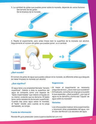 21
3. La cantidad de gotas que puedas poner sobre la moneda, depende de varios factores:
	 Del tamaño de las gotas.
	 De la limpieza de la moneda.
4. Repite el experimento, pero antes limpia bien la superficie de la moneda con alcohol.
Seguramente el número de gotas que puedas poner, va a cambiar.
¿Qué sucede?
El número de gotas de agua que puedes colocar en la moneda, es diferente antes que después
de haber limpiado la moneda con alcohol.
¿Qué significa?
El agua tiene una propiedad llamada “tensión
superficial”. Debido a ésta la superficie del
agua se comporta como una especie de
“tejido impermeable” que retiene el líquido en
su interior, evitando que se derrame. El tejido
tiene cierta resistencia (la tensión superficial).
Cuando hay poca agua sobre la moneda,
el “tejido” resiste; pero cuando se le carga
demasiado, se rompe.
Variantes
Los niños pueden realizar otros experimentos
y reconocer otras propiedades del agua, con
el Libro del Rincón Los secretos del agua.
Sugerencias
Al hacer el experimento es necesario
preguntaralinicio:¿Quécreenquesucederá?
Al finalizarlo, comenta con el grupo si sucedió
lo que esperaba. ¿Qué sucedió?, ¿por qué el
agua no se derrama y forma esa “cúpula” de
agua sobre la moneda?
Fuente de información
Revista Mi guía preescolar (www.supernovaeditorial.com.mx)
 