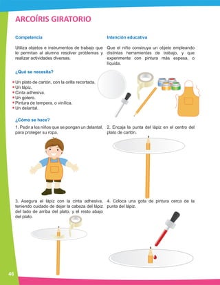 ARCOÍRIS GIRATORIO
Competencia
Utiliza objetos e instrumentos de trabajo que
le permitan al alumno resolver problemas y
realizar actividades diversas.
¿Qué se necesita?
Un plato de cartón, con la orilla recortada.
Un lápiz.
Cinta adhesiva.
Un gotero.
Pintura de tempera, o vinílica.
Un delantal.
¿Cómo se hace?
1. Pedir a los niños que se pongan un delantal,
para proteger su ropa.
3. Asegura el lápiz con la cinta adhesiva,
teniendo cuidado de dejar la cabeza del lápiz
del lado de arriba del plato, y el resto abajo
del plato.
2. Encaja la punta del lápiz en el centro del
plato de cartón.
4. Coloca una gota de pintura cerca de la
punta del lápiz.
Intención educativa
Que el niño construya un objeto empleando
distintas herramientas de trabajo, y que
experimente con pintura más espesa, o
líquida.
46
 