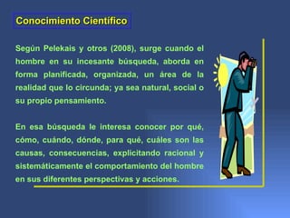 Conocimiento Científico

Según Pelekais y otros (2008), surge cuando el
hombre en su incesante búsqueda, aborda en
forma planificada, organizada, un área de la
realidad que lo circunda; ya sea natural, social o
su propio pensamiento.


En esa búsqueda le interesa conocer por qué,
cómo, cuándo, dónde, para qué, cuáles son las
causas, consecuencias, explicitando racional y
sistemáticamente el comportamiento del hombre
en sus diferentes perspectivas y acciones.
 