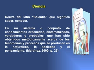Ciencia

Deriva del latín “Scientia” que significa
saber, conocer.

Es    un    sistema    o   conjunto    de
conocimientos ordenados, sistematizados,
verdaderos y probables, que han sido
obtenidos metódicamente acerca de los
fenómenos y procesos que se producen en
la   naturaleza,  la    sociedad     y  el
pensamiento. (Martínez, 2000, p. 23)
 
