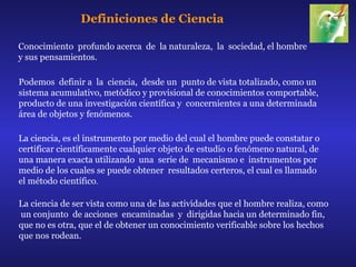 Definiciones de Ciencia

Conocimiento profundo acerca de la naturaleza, la sociedad, el hombre
y sus pensamientos.

Podemos definir a la ciencia, desde un punto de vista totalizado, como un
sistema acumulativo, metódico y provisional de conocimientos comportable,
producto de una investigación científica y concernientes a una determinada
área de objetos y fenómenos.

La ciencia, es el instrumento por medio del cual el hombre puede constatar o
certificar científicamente cualquier objeto de estudio o fenómeno natural, de
una manera exacta utilizando una serie de mecanismo e instrumentos por
medio de los cuales se puede obtener resultados certeros, el cual es llamado
el método científico.

La ciencia de ser vista como una de las actividades que el hombre realiza, como
un conjunto de acciones encaminadas y dirigidas hacia un determinado fin,
que no es otra, que el de obtener un conocimiento verificable sobre los hechos
que nos rodean.
 