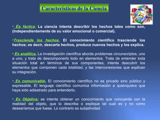 Características de la Ciencia


• Es fáctica: La ciencia intenta describir los hechos tales como son,
(independientemente de su valor emocional o comercial).

•Trasciende los hechos. El conocimiento científico trasciende los
hechos; es decir, descarta hechos, produce nuevos hechos y los explica.

• Es analítica. La investigación científica aborda problemas circunscriptos, uno
a uno, y trata de descomponerlo todo en elementos. Trata de entender toda
situación total en términos de sus componentes; intenta descubrir los
elementos que componen cada totalidad, y las interconexiones que explican
su integración.

• Es comunicable. El conocimiento científico no es privado sino público y
expresable. El lenguaje científico comunica información a quienquiera que
haya sido adiestrado para entenderlo.

• Es Objetiva: se intenta obtener un conocimiento que concuerde con la
realidad del objeto, que lo describa o explique tal cual es y no como
desearíamos que fuese. Lo contrario es subjetividad.
 