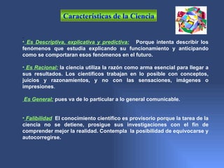 Características de la Ciencia


• Es Descriptiva, explicativa y predictiva: Porque intenta describir los
fenómenos que estudia explicando su funcionamiento y anticipando
como se comportaran esos fenómenos en el futuro.

• Es Racional: la ciencia utiliza la razón como arma esencial para llegar a
sus resultados. Los científicos trabajan en lo posible con conceptos,
juicios y razonamientos, y no con las sensaciones, imágenes o
impresiones.

Es General: pues va de lo particular a lo general comunicable.


• Falibilidad: El conocimiento científico es provisorio porque la tarea de la
ciencia no se detiene, prosigue sus investigaciones con el fin de
comprender mejor la realidad. Contempla la posibilidad de equivocarse y
autocorregirse.
 