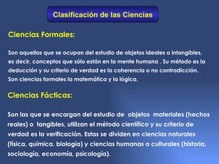 Clasificación de las Ciencias

Ciencias Formales:

Son aquellas que se ocupan del estudio de objetos ideales o intangibles,
es decir, conceptos que sólo están en la mente humana . Su método es la
deducción y su criterio de verdad es la coherencia o no contradicción.
Son ciencias formales la matemática y la lógica.


Ciencias Fácticas:

Son las que se encargan del estudio de objetos materiales (hechos
reales) o tangibles, utilizan el método científico y su criterio de
verdad es la verificación. Estas se dividen en ciencias naturales
(física, química, biología) y ciencias humanas o culturales (historia,
sociología, economía, psicología).
 