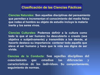 Clasificación de las Ciencias Fácticas

Ciencias Naturales: Son aquellas disciplinas del pensamiento
que permiten e incrementan el conocimiento del medio físico
que rodea al hombre su objeto de estudio incluye la materia
inerte y los seres vivos.

Ciencias Culturales: Podemos definir a la cultura como
todo lo que el ser humano ha descubierto o creado (sea
objetiva o subjetivamente) y transmitido a los demás, al
hacerlo destaca su importancia: contener todo aquello que
eleva al ser humano y hace que la vida sea digna de ser
vivida.

Ciencias de la Conducta: Son aquellas disciplinas del
conocimiento que estudian las diferencias y
características de los individuos. Su comportamiento,
seguimiento de normas.
 