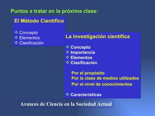 Puntos a tratar en la próxima clase:
 El Método Científico

  Concepto
  Elementos            La investigación científica
  Clasificación
                         Concepto
                         Importancia
                         Elementos
                         Clasificación

                          Por el propósito
                          Por la clase de medios utilizados
                          Por el nivel de conocimientos

                         Características

    Avances de Ciencia en la Sociedad Actual
 