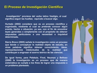 El Proceso de Investigación Científica

“Investigación” proviene del verbo latino Vestigio, el cual
significa seguir las huellas; equivale a buscar algo.

Hurtado (2002) considera que es un proceso científico y
organizado, mediante el cual se pretende conocer algún
evento, hecho o situación, ya sea, con el fin de encontrar
leyes generales o simplemente con el propósito de obtener
respuestas particulares a una necesidad o inquietud
determinada.

Sierra Bravo (2005) señala la investigación como un proceso
que tiende a conceptuar la realidad objeto de estudio, en
otras palabras significa obtener conocimiento, ideas,
representaciones intelectuales de la realidad que
contribuyan a engrosar el acervo teórico de las ciencias.

De igual forma, para Pelekais, Finol, Neuman y Belloso
(2008) la investigación es un proceso que de manera
sistemática se cumple a los fines de lograr una respuesta a
un problema planteado.
 