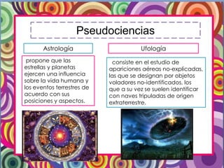 Pseudociencias
Astrología
propone que las
estrellas y planetas
ejercen una influencia
sobre la vida humana y
los eventos terrestres de
acuerdo con sus
posiciones y aspectos.
Ufología
consiste en el estudio de
apariciones aéreas no-explicadas,
las que se designan por objetos
voladores no-identificados, los
que a su vez se suelen identificar
con naves tripuladas de origen
extraterrestre.
 