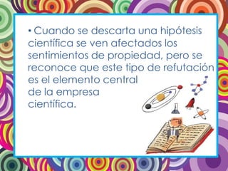 • Cuando se descarta una hipótesis
científica se ven afectados los
sentimientos de propiedad, pero se
reconoce que este tipo de refutación
es el elemento central
de la empresa
científica.
 