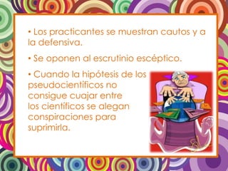 • Los practicantes se muestran cautos y a
la defensiva.
• Se oponen al escrutinio escéptico.
• Cuando la hipótesis de los
pseudocientíficos no
consigue cuajar entre
los científicos se alegan
conspiraciones para
suprimirla.
 