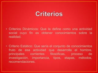 • Criterios Dinámicos: Que la define como una actividad
social cuyo fin es obtener conocimientos sobre la
realidad.
• Criterio Estático: Que sería el conjunto de conocimientos
fruto de esa actividad que desarrolla el hombre,
principales corrientes filosóficas, proceso de
investigación, importancia, tipos, etapas, métodos,
recomendaciones.