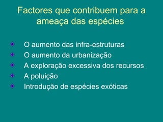 Factores que contribuem para a ameaça das espécies  O aumento das infra-estruturas O aumento da urbanização A exploração excessiva dos recursos A poluição  Introdução de espécies exóticas 