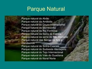 Parque Natural Parque natural do Alvão Parque natural da Arrábida Parque natural do Douro Internacional Parque natural de Montesinho Parque natural da Ria Formosa Parque natural da Serra da Estrela Parque natural da serra de São Mamede Parque natural das Serras de Aire e Candeeiros Parque natural de Sintra-Cascais Parque natural do Sudoeste Alentejano Parque natural do Tejo Internacional Parque natural do Vale do Guadiana Parque natural do litoral Norte 
