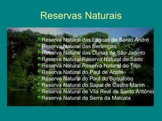 Reservas Naturais Reserva Natural das Lagoas de Santo André Reserva Natural das Berlengas Reserva Natural das Dunas de São Jacinto Reserva Natural Reserva Natural do Sado Reserva Natural Reserva Natural do Tejo Reserva Natural do Paul de Arzila Reserva Natural do Paul do Boquilobo Reserva Natural do Sapal de Castro Marim Reserva Natural de Vila Real de Santo António Reserva Natural da Serra da Malcata 