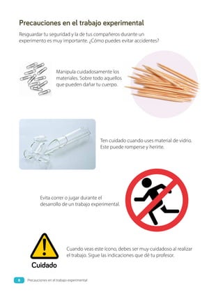 Precauciones en el trabajo experimental
Resguardar tu seguridad y la de tus compañeros durante un
experimento es muy importante. ¿Cómo puedes evitar accidentes?
Evita correr o jugar durante el
desarrollo de un trabajo experimental.
Ten cuidado cuando uses material de vidrio.
Este puede romperse y herirte.
Manipula cuidadosamente los
materiales. Sobre todo aquellos
que pueden dañar tu cuerpo.
Cuando veas este ícono, debes ser muy cuidadoso al realizar
el trabajo. Sigue las indicaciones que dé tu profesor.
Cuidado
8 Precauciones en el trabajo experimental
 