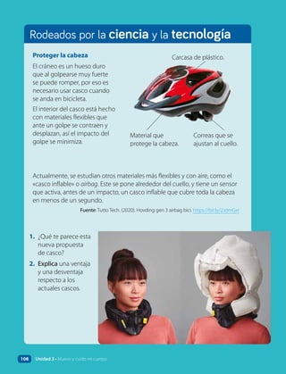 Rodeados por la ciencia y la tecnología
Proteger la cabeza
El cráneo es un hueso duro
que al golpearse muy fuerte
se puede romper, por eso es
necesario usar casco cuando
se anda en bicicleta.
El interior del casco está hecho
con materiales flexibles que
ante un golpe se contraen y
desplazan, así el impacto del
golpe se minimiza.
Actualmente, se estudian otros materiales más flexibles y con aire, como el
«casco inflable» o airbag. Este se pone alrededor del cuello, y tiene un sensor
que activa, antes de un impacto, un casco inflable que cubre toda la cabeza
en menos de un segundo.
Fuente: Tutto Tech. (2020). Hovding gen 3 airbag bici. https://bit.ly/2JdmGxr
Carcasa de plástico.
Material que
protege la cabeza.
Correas que se
ajustan al cuello.
1. ¿Qué te parece esta
nueva propuesta
de casco?
2. Explica una ventaja
y una desventaja
respecto a los
actuales cascos.
108 Unidad 3 • Muevo y cuido mi cuerpo
 