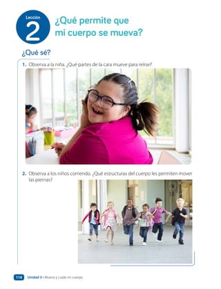 1. Observa a la niña. ¿Qué partes de la cara mueve para reírse?
2. Observa a los niños corriendo. ¿Qué estructuras del cuerpo les permiten mover
las piernas?
¿Qué permite que
mi cuerpo se mueva?
2
Lección
¿Qué sé?
Unidad 3 • Muevo y cuido mi cuerpo
110
 