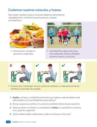 Cuidemos nuestros músculos y huesos
Para cuidar nuestros huesos y músculos debemos alimentarnos
saludablemente, mantener buenas posturas y realizar
actividad física.
1. Explica, ¿el tipo y cantidad de alimentos que ingieres cada día deben estar
relacionados con la actividad física que realizas?
2. Revisa tu postura y verifica si tu columna vertebral está en buena posición.
3. Observa cómo se sientan tus compañeros. Evalúa si su posición es correcta
o no. ¿Qué les sugerirías?
4. ¿Qué cambios debes realizar para cuidar tus huesos y músculos?
• Alimentación variada en
porciones moderadas.
• Actividad física diaria. Esto hace
más resistentes, fuertes y flexibles
nuestros huesos y músculos.
• Posturas que mantengan recta la columna vertebral. La mala posición de las
vértebras causa dolor de espalda.
Unidad 3 • Muevo y cuido mi cuerpo
114
 