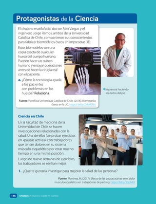 Protagonistas de la Ciencia
Ciencia en Chile
En la Facultad de medicina de la
Universidad de Chile se hacen
investigaciones relacionadas con la
salud. Una de ellas fue probar ejercicios
en «pausas activas» con trabajadores
que tenían dolores en su sistema
músculo esquelético por estar mucho
tiempo en una misma posición.
Luego de nueve semanas de ejercicios,
los trabajadores se sentían mejor.
Fuente: Martínez, M. (2017). Efecto de las pausas activas en el dolor
musculoesquelético en trabajadoras de packing. https://bit.ly/33pF4tY
1. ¿Qué te gustaría investigar para mejorar la salud de las personas?
▲
Impresora haciendo
los dedos del pie.
El cirujano maxilofacial doctor Alex Vargas y el
ingeniero Jorge Ramos, ambos de la Universidad
Católica de Chile, compartieron sus conocimientos
para fabricar biomodelos óseos en impresoras 3D.
Estos biomodelos son una
copia exacta de cualquier
hueso del cuerpo humano.
Pueden hacer un cráneo
humano y ensayar operaciones
antes de hacer la cirugía real
con el paciente.
a. ¿Cómo la tecnología ayuda
a los pacientes
con problemas en los
huesos? Relaciona.
Fuente: Pontificia Universidad Católica de Chile. (2016). Biomodelos
óseos en la UC. https://bit.ly/2V6MD3U
116 Unidad 3 • Muevo y cuido mi cuerpo
 