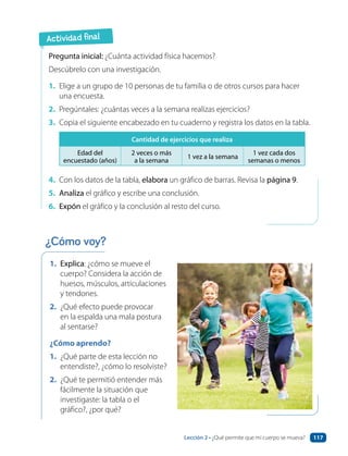 Actividad final
1. Explica: ¿cómo se mueve el
cuerpo? Considera la acción de
huesos, músculos, articulaciones
y tendones.
2. ¿Qué efecto puede provocar
en la espalda una mala postura
al sentarse?
¿Cómo aprendo?
1. ¿Qué parte de esta lección no
entendiste?, ¿cómo lo resolviste?
2. ¿Qué te permitió entender más
fácilmente la situación que
investigaste: la tabla o el
gráfico?, ¿por qué?
Pregunta inicial: ¿Cuánta actividad física hacemos?
Descúbrelo con una investigación.
1. Elige a un grupo de 10 personas de tu familia o de otros cursos para hacer
una encuesta.
2. Pregúntales: ¿cuántas veces a la semana realizas ejercicios?
3. Copia el siguiente encabezado en tu cuaderno y registra los datos en la tabla.
Cantidad de ejercicios que realiza
Edad del
encuestado (años)
2 veces o más
a la semana
1 vez a la semana
1 vez cada dos
semanas o menos
4. Con los datos de la tabla, elabora un gráfico de barras. Revisa la página 9.
5. Analiza el gráfico y escribe una conclusión.
6. Expón el gráfico y la conclusión al resto del curso.
¿Cómo voy?
Lección 2 • ¿Qué permite que mi cuerpo se mueva? 117
 