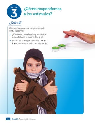 Observa las imágenes. Luego, responde
en tu cuaderno:
1. ¿Cómo reaccionarías si alguien acerca
una vela hacia tu mano? ¿Por qué?
2. El niño de la imagen tiene frío. Genera
ideas sobre cómo reacciona su cuerpo.
¿Qué sé?
¿Cómo respondemos
a los estímulos?
3
Lección
Unidad 3 • Muevo y cuido mi cuerpo
118
 