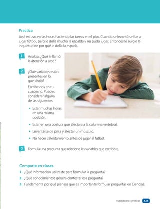 Practica
José estuvo varias horas haciendo las tareas en el piso. Cuando se levantó se fue a
jugar fútbol, pero le dolía mucho la espalda y no pudo jugar. Entonces le surgió la
inquietud de por qué le dolía la espada.
1 Analiza. ¿Qué le llamó
la atención a José?
2 ¿Qué variables están
presentes en lo
que sintió?
Escribe dos en tu
cuaderno. Puedes
considerar alguna
de las siguientes:
• Estar muchas horas
en una misma
posición.
• Estar en una postura que afectara a la columna vertebral.
• Levantarse de prisa y afectar un músculo.
• No hacer calentamiento antes de jugar al fútbol.
3 Formula una pregunta que relacione las variables que escribiste.
Comparte en clases
1. ¿Qué información utilizaste para formular la pregunta?
2. ¿Qué conocimientos genera contestar esa pregunta?
3. Fundamenta por qué piensas que es importante formular preguntas en Ciencias.
121
Habilidades científicas
 
