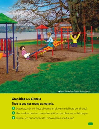 ▲ Lago Llanquihue, Región de Los Lagos.
Todo lo que nos rodea es materia.
1 Describe, ¿cómo influye el viento en el avance del bote por el lago?
2 Haz una lista de cinco materiales sólidos que observas en la imagen.
3 Explica, ¿en qué acciones los niños aplican una fuerza?
Granideade la Ciencia
11
 