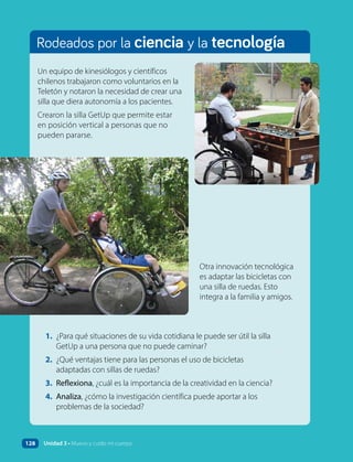 Rodeados por la ciencia y la tecnología
1. ¿Para qué situaciones de su vida cotidiana le puede ser útil la silla
GetUp a una persona que no puede caminar?
2. ¿Qué ventajas tiene para las personas el uso de bicicletas
adaptadas con sillas de ruedas?
3. Reflexiona, ¿cuál es la importancia de la creatividad en la ciencia?
4. Analiza, ¿cómo la investigación científica puede aportar a los
problemas de la sociedad?
Un equipo de kinesiólogos y científicos
chilenos trabajaron como voluntarios en la
Teletón y notaron la necesidad de crear una
silla que diera autonomía a los pacientes.
Crearon la silla GetUp que permite estar
en posición vertical a personas que no
pueden pararse.
Otra innovación tecnológica
es adaptar las bicicletas con
una silla de ruedas. Esto
integra a la familia y amigos.
128 Unidad 3 • Muevo y cuido mi cuerpo
 