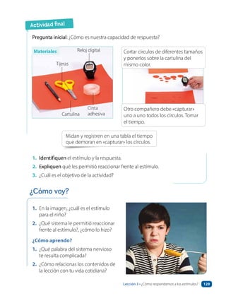 Actividad final
1. En la imagen, ¿cuál es el estímulo
para el niño?
2. ¿Qué sistema le permitió reaccionar
frente al estímulo?, ¿cómo lo hizo?
¿Cómo aprendo?
1. ¿Qué palabra del sistema nervioso
te resulta complicada?
2. ¿Cómo relacionas los contenidos de
la lección con tu vida cotidiana?
Pregunta inicial: ¿Cómo es nuestra capacidad de respuesta?
Midan y registren en una tabla el tiempo
que demoran en «capturar» los círculos.
1. Identifiquen el estímulo y la respuesta.
2. Expliquen qué les permitió reaccionar frente al estímulo.
3. ¿Cuál es el objetivo de la actividad?
Tijeras
Reloj digital
Cartulina
Cinta
adhesiva
¿Cómo voy?
Cortar círculos de diferentes tamaños
y ponerlos sobre la cartulina del
mismo color.
Otro compañero debe «capturar»
uno a uno todos los círculos. Tomar
el tiempo.
Materiales
Lección 3 • ¿Cómo respondemos a los estímulos? 129
 