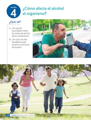 1. ¿Por qué las
autoridades miden
los niveles de alcohol
de los conductores?
2. ¿Por qué una vida
saludable puede
prevenir el consumo
de alcohol?
¿Qué sé?
¿Cómo afecta el alcohol
al organismo?
4
Lección
Unidad 3 • Muevo y cuido mi cuerpo
130
 