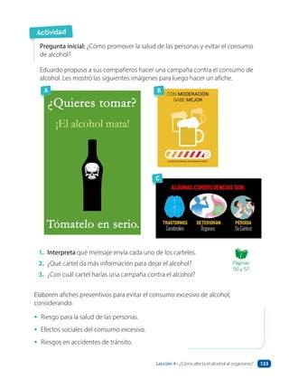Actividad
1. Interpreta qué mensaje envía cada uno de los carteles.
2. ¿Qué cartel da más información para dejar el alcohol?
3. ¿Con cuál cartel harías una campaña contra el alcohol?
Pregunta inicial: ¿Cómo promover la salud de las personas y evitar el consumo
de alcohol?
Eduardo propuso a sus compañeros hacer una campaña contra el consumo de
alcohol. Les mostró las siguientes imágenes para luego hacer un afiche.
Elaboren afiches preventivos para evitar el consumo excesivo de alcohol,
considerando:
• Riesgo para la salud de las personas.
• Efectos sociales del consumo excesivo.
• Riesgos en accidentes de tránsito.
B
C
A
Páginas
56 y 57
´
Lección 4 • ¿Cómo afecta el alcohol al organismo? 133
 