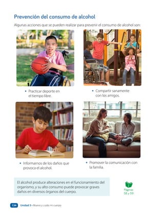 Prevención del consumo de alcohol
Algunas acciones que se pueden realizar para prevenir el consumo de alcohol son:
El alcohol produce alteraciones en el funcionamiento del
organismo, y su alto consumo puede provocar graves
daños en diversos órganos del cuerpo.
• Practicar deporte en
el tiempo libre.
• Compartir sanamente
con los amigos.
• Informarnos de los daños que
provoca el alcohol.
• Promover la comunicación con
la familia.
Páginas
58 y 59
Unidad 3 • Muevo y cuido mi cuerpo
134
 