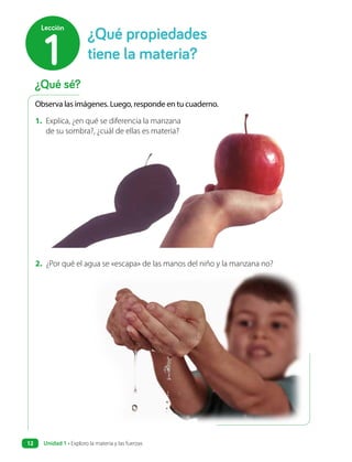 ¿Qué sé?
¿Qué propiedades
tiene la materia?
1
Lección
Observa las imágenes. Luego, responde en tu cuaderno.
1. Explica, ¿en qué se diferencia la manzana
de su sombra?, ¿cuál de ellas es materia?
2. ¿Por qué el agua se «escapa» de las manos del niño y la manzana no?
Unidad 1 • Exploro la materia y las fuerzas
12
 