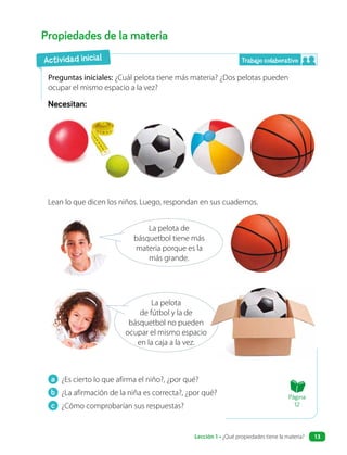 a ¿Es cierto lo que afirma el niño?, ¿por qué?
b ¿La afirmación de la niña es correcta?, ¿por qué?
c ¿Cómo comprobarían sus respuestas?
Propiedades de la materia
Preguntas iniciales: ¿Cuál pelota tiene más materia? ¿Dos pelotas pueden
ocupar el mismo espacio a la vez?
Necesitan:
Lean lo que dicen los niños. Luego, respondan en sus cuadernos.
La pelota de
básquetbol tiene más
materia porque es la
más grande.
La pelota
de fútbol y la de
básquetbol no pueden
ocupar el mismo espacio
en la caja a la vez.
Actividad inicial Trabajo colaborativo
Página
12
Lección 1 • ¿Qué propiedades tiene la materia? 13
 