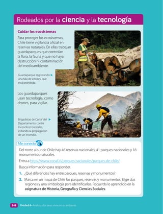 Rodeados por la ciencia y la tecnología
Cuidar los ecosistemas
Para proteger los ecosistemas,
Chile tiene vigilancia oficial en
reservas naturales. En ellas trabajan
guardaparques que controlan
la flora, la fauna y que no haya
destrucción ni contaminación
del medioambiente.
Los guardaparques
usan tecnología, como
drones, para vigilar.
Guardaparque registrando
una tala de árboles, que
está prohibida.
▲
Brigadistas de Conaf del
Departamento contra
Incendios Forestales,
evitando la propagación
de un incendio.
▲
Me conecto
Del norte al sur de Chile hay 46 reservas nacionales, 41 parques nacionales y 18
monumentos naturales.
Entra a https://www.conaf.cl/parques-nacionales/parques-de-chile/
Busca información para responder.
1. ¿Qué diferencias hay entre parques, reservas y monumentos?
2. Marca en un mapa de Chile los parques, reservas y monumentos. Elige dos
regiones y una simbología para identificarlos. Recuerda lo aprendido en la
asignatura de Historia, Geografía y Ciencias Sociales.
148 Unidad 4 • Analizo a los seres vivos en su ambiente
 