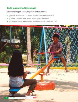 Toda la materia tiene masa
Observa la imagen. Luego, responde en tu cuaderno.
1. ¿Por qué el niño quedó a mayor altura con respecto a la niña?
2. ¿Cuál de los niños tiene mayor masa?, ¿cómo lo sabes?
3. ¿Qué deben hacer ambos niños para lograr equilibrar el balancín?
14 Unidad 1 • Exploro la materia y las fuerzas
 