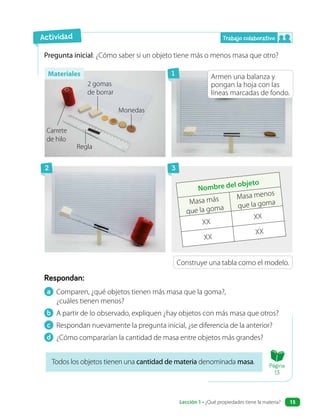 a Comparen, ¿qué objetos tienen más masa que la goma?,
¿cuáles tienen menos?
b A partir de lo observado, expliquen ¿hay objetos con más masa que otros?
c Respondan nuevamente la pregunta inicial, ¿se diferencia de la anterior?
d ¿Cómo compararían la cantidad de masa entre objetos más grandes?
Respondan:
Pregunta inicial: ¿Cómo saber si un objeto tiene más o menos masa que otro?
Armen una balanza y
pongan la hoja con las
líneas marcadas de fondo.
Todos los objetos tienen una cantidad de materia denominada masa.
Construye una tabla como el modelo.
Carrete
de hilo
Monedas
Regla
2 gomas
de borrar
Nombre del objeto
Masa más
que la goma
Masa menos
que la goma
XX
XX
XX
XX
Actividad Trabajo colaborativo
1
2 3
Materiales
Página
13
Lección 1 • ¿Qué propiedades tiene la materia? 15
 