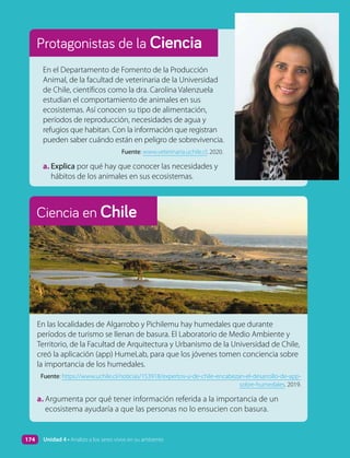 Protagonistas de la Ciencia
En el Departamento de Fomento de la Producción
Animal, de la facultad de veterinaria de la Universidad
de Chile, científicos como la dra. Carolina Valenzuela
estudian el comportamiento de animales en sus
ecosistemas. Así conocen su tipo de alimentación,
períodos de reproducción, necesidades de agua y
refugios que habitan. Con la información que registran
pueden saber cuándo están en peligro de sobrevivencia.
Fuente: www.veterinaria.uchile.cl. 2020.
a. Explica por qué hay que conocer las necesidades y
hábitos de los animales en sus ecosistemas.
En las localidades de Algarrobo y Pichilemu hay humedales que durante
períodos de turismo se llenan de basura. El Laboratorio de Medio Ambiente y
Territorio, de la Facultad de Arquitectura y Urbanismo de la Universidad de Chile,
creó la aplicación (app) HumeLab, para que los jóvenes tomen conciencia sobre
la importancia de los humedales.
Fuente: https://www.uchile.cl/noticias/153918/expertos-u-de-chile-encabezan-el-desarrollo-de-app-
sobre-humedales. 2019.
a. Argumenta por qué tener información referida a la importancia de un
ecosistema ayudaría a que las personas no lo ensucien con basura.
Ciencia en Chile
174 Unidad 4 • Analizo a los seres vivos en su ambiente
 