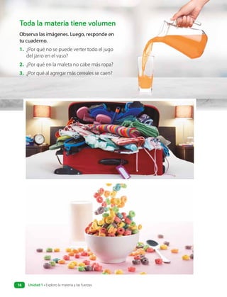 Toda la materia tiene volumen
Observa las imágenes. Luego, responde en
tu cuaderno.
1. ¿Por qué no se puede verter todo el jugo
del jarro en el vaso?
2. ¿Por qué en la maleta no cabe más ropa?
3. ¿Por qué al agregar más cereales se caen?
Unidad 1 • Exploro la materia y las fuerzas
16
 