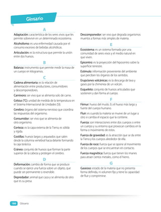 A
Adaptación: característica de los seres vivos que les
permite sobrevivir en un determinado ecosistema.
Alcoholismo: es una enfermedad causada por el
consumo excesivo de bebidas alcohólicas.
Articulación: es la estructura que permite la unión
entre dos huesos.
B
Balanza: instrumento que permite medir la masa de
un cuerpo en kilogramos.
C
Cadena alimentaria: es la relación de
alimentación entre productores, consumidores
y descomponedores.
Carnívoro: ser vivo que se alimenta solo de carne.
Celsius (°C): unidad de medida de la temperatura en
el Sistema Internacional de Unidades (SI).
Cerebro: órgano del sistema nervioso que coordina
las respuestas del organismo.
Consumidor: ser vivo que se alimenta de
otro organismo.
Corteza: es la capa externa de la Tierra; es sólida
y rígida.
Costillas: huesos largos y arqueados que salen
desde la columna vertebral hacia delante formando
la caja torácica.
Cráneo: conjunto de huesos que forman la parte
superior de la cabeza y protegen el cerebro.
D
Deformación: cambio de forma que se produce
cuando se ejerce una fuerza sobre un objeto, que
puede ser permanente o reversible.
Depredador: animal que caza y se alimenta de otro
que es su presa.
Descomponedor: ser vivo que degrada organismos
muertos a formas más simples de materia.
E
Ecosistema: es un sistema formado por una
comunidad de seres vivos y el medio natural en
que viven.
Epicentro: es la proyección del hipocentro sobre la
superficie terrestre.
Estímulo: información proveniente del ambiente
que perciben los órganos de los sentidos.
Erupciones volcánicas: es la descarga de lava y
gases por la chimenea de un volcán.
Esqueleto: conjunto de huesos articulados que
sostienen y dan forma al cuerpo.
F
Fémur: hueso del muslo. Es el hueso más largo y
fuerte del cuerpo humano.
Fluir: es cuando la materia se mueve de un lugar a
otro si cambia el espacio que la contiene.
Fuerza: son interacciones entre dos cuerpos o entre
un cuerpo y su entorno que provocan cambios en la
forma o movimiento de estos.
Fuerza de gravedad: es la atracción que se da entre
la Tierra y los cuerpos alrededor de ella.
Fuerza de roce: fuerza que se opone al movimiento
de los cuerpos que se encuentran en contacto.
Fuerza magnética: fuerza que tienen los imanes
para atraer ciertos metales, como el hierro.
G
Gaseoso: estado de la materia que no presenta
forma definida, ni volumen fijo y tiene la capacidad
de fluir y comprimirse.
Glosario
Glosario
180
 