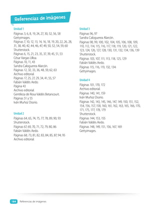 Unidad 1
Páginas 3, 6, 8, 19, 24, 27, 30, 52, 56, 58
Gettyimages.
Páginas 7, 10, 12, 13, 14, 16, 18, 19, 20, 22, 26, 28,
31, 38, 40, 42, 44, 46, 47, 49, 50, 52, 54, 59, 60
Shutterstock.
Páginas 6, 15, 21, 23, 35, 37, 39, 45, 51, 53
César Vargas Ulloa.
Páginas 10, 11, 43
Sandra Caloguerea Alarcón.
Páginas 12, 32, 33, 36, 48, 59, 62, 63
Archivo editorial.
Páginas 17, 25, 27, 29, 34, 41, 55, 57
Fabián Valdés Aedo.
Página 43
Archivo editorial.
Gentileza de Rosa Valdés Betancourt.
Páginas 51 y 55
Iván Muñoz Osorio.
Unidad 2
Páginas 64, 65, 74, 75, 77, 78, 89, 90, 93
Shutterstock.
Páginas 67, 69, 70, 71, 72, 79, 80, 86
Fabián Valdés Aedo.
Páginas 68, 73, 81, 82, 83, 84, 85, 87, 94, 95
Archivo editorial.
Unidad 3
Páginas 96, 97
Sandra Caloguerea Alarcón.
Páginas 98, 99, 100, 102, 104, 105, 106, 108, 109,
110, 112, 114, 115, 116, 117, 118, 119, 120, 121, 122,
123, 124, 126, 127, 128, 130, 131, 132, 134, 136, 139
Shutterstock.
Páginas 103, 107, 111, 113, 118, 125, 129
Fabián Valdés Aedo.
Páginas 115, 116, 119, 132, 134:
Gettyimages.
Unidad 4
Páginas 101, 170, 172
Archivo editorial.
Páginas 140, 141, 159
Iván Muñoz Osorio.
Páginas 142, 143, 145, 146, 147, 149, 150, 151, 152,
154, 156, 157, 158, 160, 161, 162, 163, 165, 166, 170,
171, 175, 177, 178, 179
Shutterstock.
Páginas 144, 153, 155
Fabián Valdés Aedo.
Páginas 148, 149, 151, 156, 167, 169
Gettyimages.
Referencias de imágenes
184
184 Referencias de imágenes
 