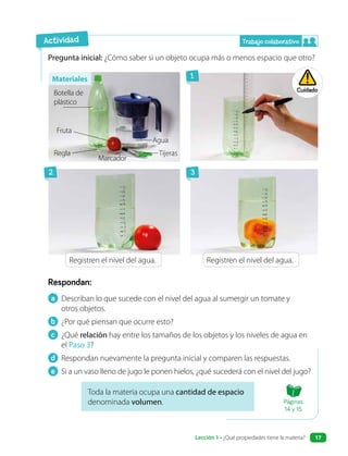a Describan lo que sucede con el nivel del agua al sumergir un tomate y
otros objetos.
b ¿Por qué piensan que ocurre esto?
c ¿Qué relación hay entre los tamaños de los objetos y los niveles de agua en
el Paso 3?
d Respondan nuevamente la pregunta inicial y comparen las respuestas.
e Si a un vaso lleno de jugo le ponen hielos, ¿qué sucederá con el nivel del jugo?
Respondan:
Pregunta inicial: ¿Cómo saber si un objeto ocupa más o menos espacio que otro?
Toda la materia ocupa una cantidad de espacio
denominada volumen.
Registren el nivel del agua. Registren el nivel del agua.
Botella de
plástico
Regla
Fruta
Marcador
Tijeras
Agua
Actividad
Cuidado
1
2 3
Materiales
Trabajo colaborativo
Páginas
14 y 15
Lección 1 • ¿Qué propiedades tiene la materia? 17
 